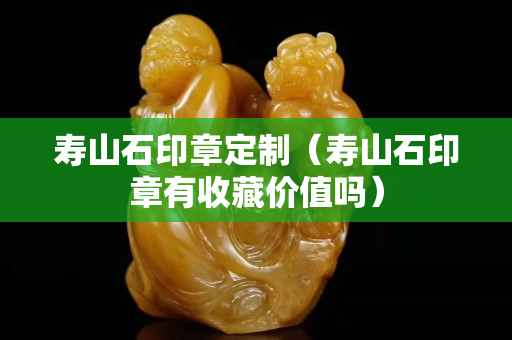 寿山石印章定制（寿山石印章有收藏价值吗）