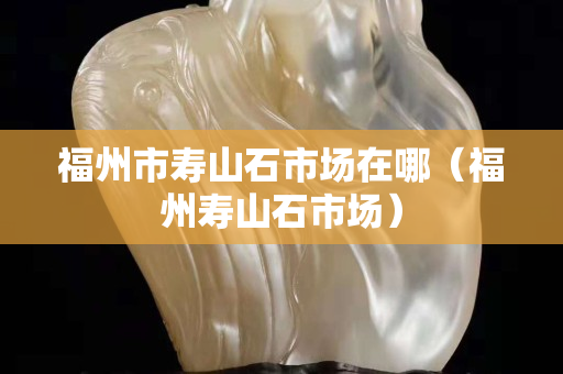 福州市寿山石市场在哪（福州寿山石市场）