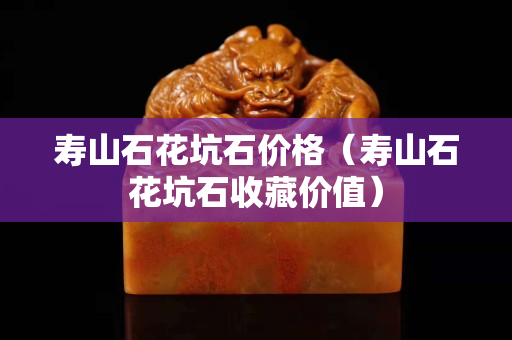 寿山石花坑石价格（寿山石花坑石收藏价值）
