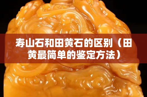 寿山石和田黄石的区别（田黄最简单的鉴定方法）