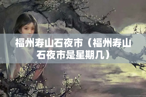 福州寿山石夜市（福州寿山石夜市是星期几）