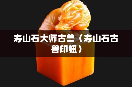 寿山石大师古兽（寿山石古兽印钮）