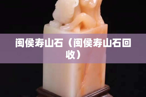 闽侯寿山石（闽侯寿山石回收）