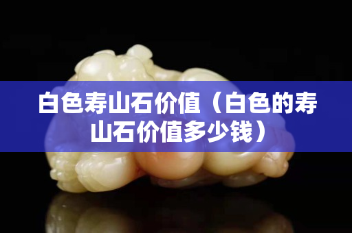 白色寿山石价值（白色的寿山石价值多少钱）