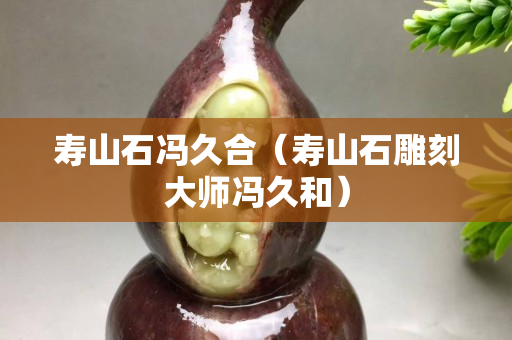 寿山石冯久合（寿山石雕刻大师冯久和）
