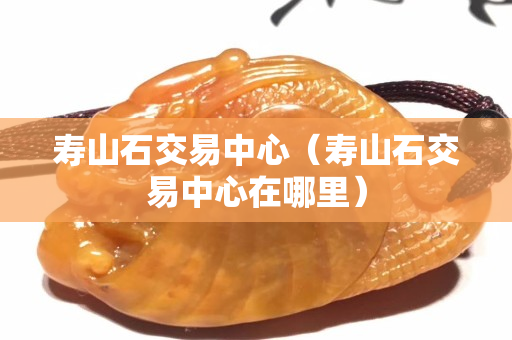 寿山石交易中心（寿山石交易中心在哪里）