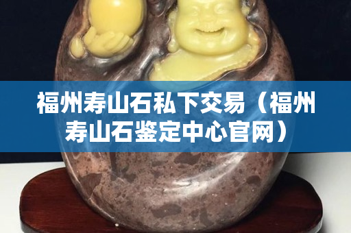福州寿山石私下交易（福州寿山石鉴定中心官网）