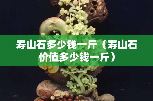 寿山石多少钱一斤（寿山石价值多少钱一斤）