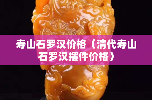 寿山石罗汉价格（清代寿山石罗汉摆件价格）