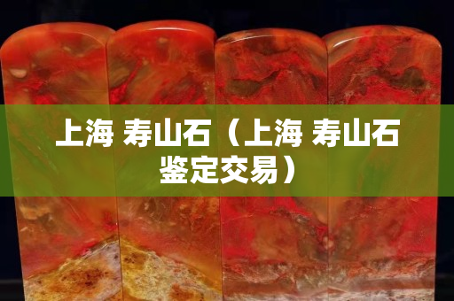 上海 寿山石（上海 寿山石鉴定交易）