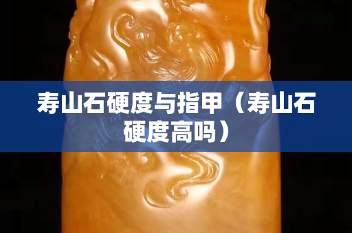 寿山石硬度与指甲（寿山石硬度高吗）