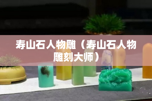 寿山石人物雕（寿山石人物雕刻大师）