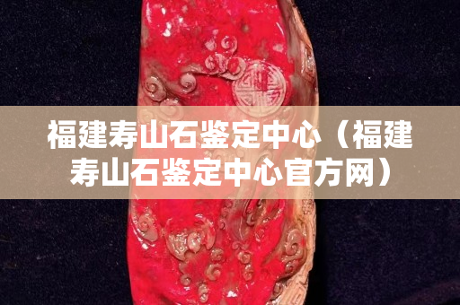 福建寿山石鉴定中心（福建寿山石鉴定中心官方网）