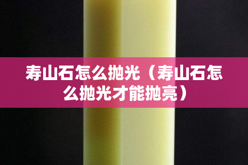 寿山石怎么抛光（寿山石怎么抛光才能抛亮）