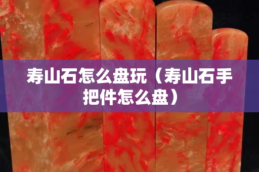 寿山石怎么盘玩（寿山石手把件怎么盘）