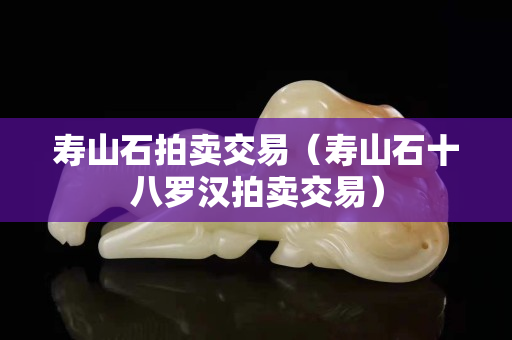 寿山石拍卖交易（寿山石十八罗汉拍卖交易）