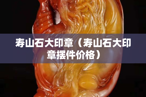 寿山石大印章（寿山石大印章摆件价格）