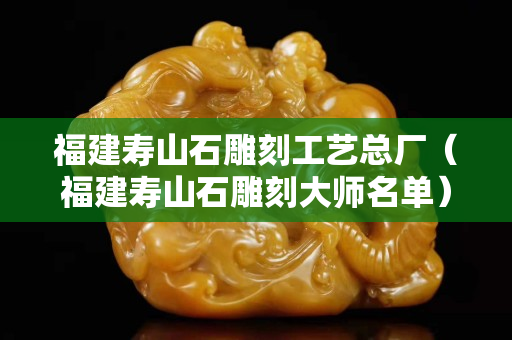 福建寿山石雕刻工艺总厂（福建寿山石雕刻大师名单）