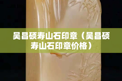 吴昌硕寿山石印章（吴昌硕寿山石印章价格）