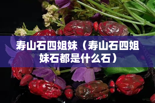 寿山石四姐妹（寿山石四姐妹石都是什么石）
