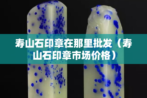 寿山石印章在那里批发（寿山石印章市场价格）