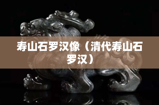 寿山石罗汉像（清代寿山石罗汉）