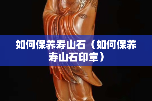 如何保养寿山石（如何保养寿山石印章）