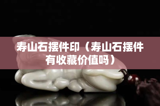 寿山石摆件印（寿山石摆件有收藏价值吗）