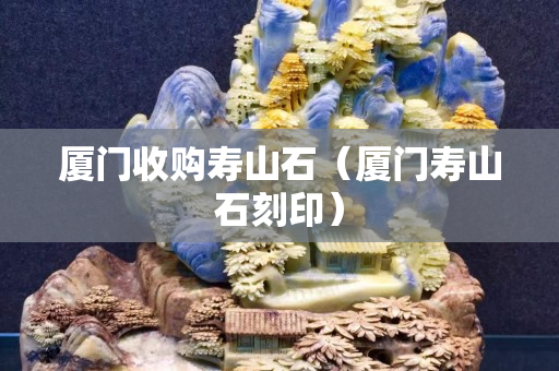 厦门收购寿山石（厦门寿山石刻印）