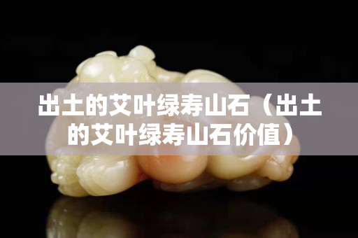 出土的艾叶绿寿山石（出土的艾叶绿寿山石价值）