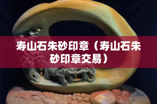 寿山石朱砂印章（寿山石朱砂印章交易）