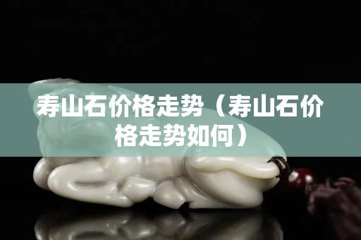 寿山石价格走势（寿山石价格走势如何）