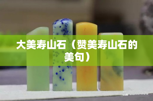 大美寿山石（赞美寿山石的美句）