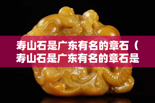 寿山石是广东有名的章石（寿山石是广东有名的章石是否正确）