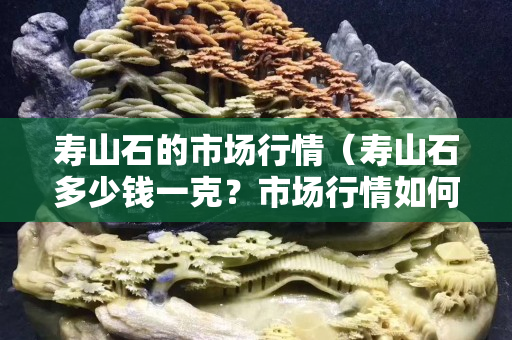 寿山石的市场行情（寿山石多少钱一克？市场行情如何？）