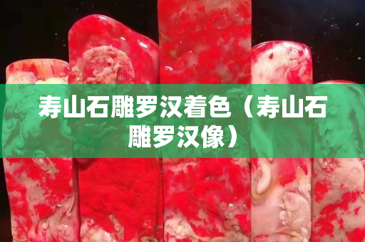 寿山石雕罗汉着色（寿山石雕罗汉像）
