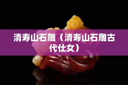 清寿山石雕（清寿山石雕古代仕女）
