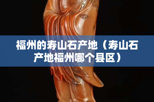 福州的寿山石产地（寿山石产地福州哪个县区）