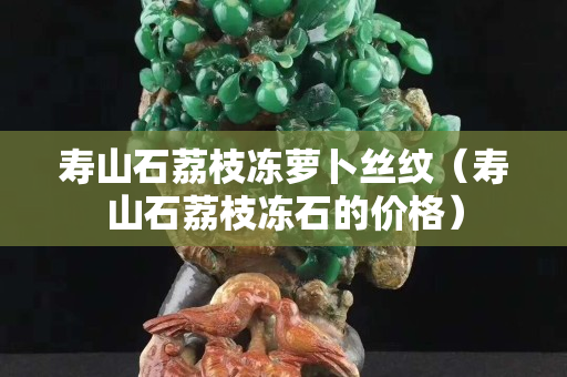 寿山石荔枝冻萝卜丝纹（寿山石荔枝冻石的价格）
