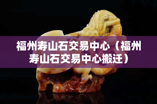 福州寿山石交易中心（福州寿山石交易中心搬迁）