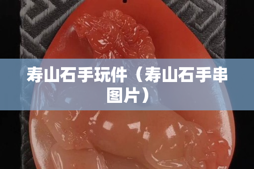 寿山石手玩件（寿山石手串图片）