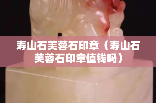 寿山石芙蓉石印章（寿山石芙蓉石印章值钱吗）
