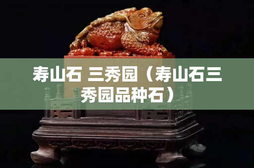 寿山石 三秀园（寿山石三秀园品种石）