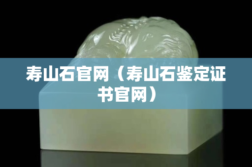 寿山石官网（寿山石鉴定证书官网）