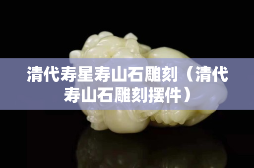 清代寿星寿山石雕刻（清代寿山石雕刻摆件）