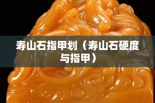 寿山石指甲划（寿山石硬度与指甲）