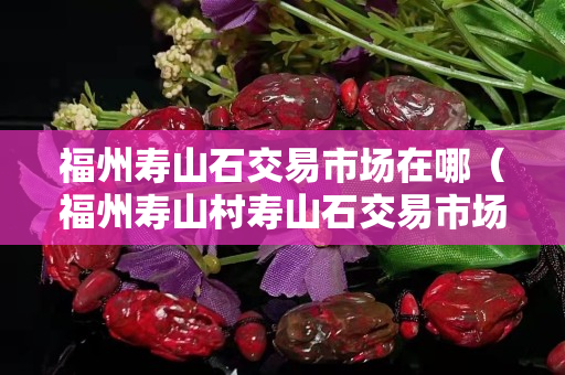 福州寿山石交易市场在哪（福州寿山村寿山石交易市场）