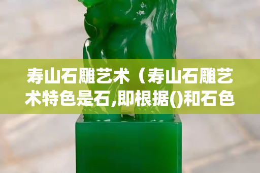 寿山石雕艺术（寿山石雕艺术特色是石,即根据()和石色）