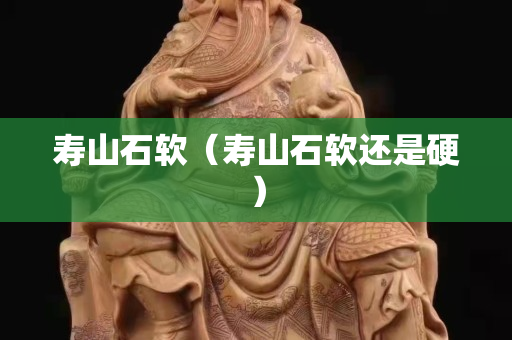 寿山石软（寿山石软还是硬）