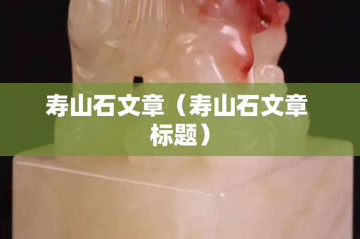 寿山石文章（寿山石文章 标题）